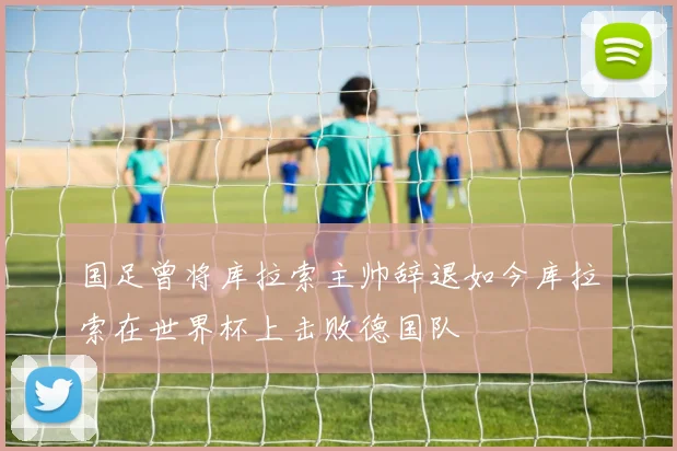 国足曾将库拉索主帅辞退如今库拉索在世界杯上击败德国队