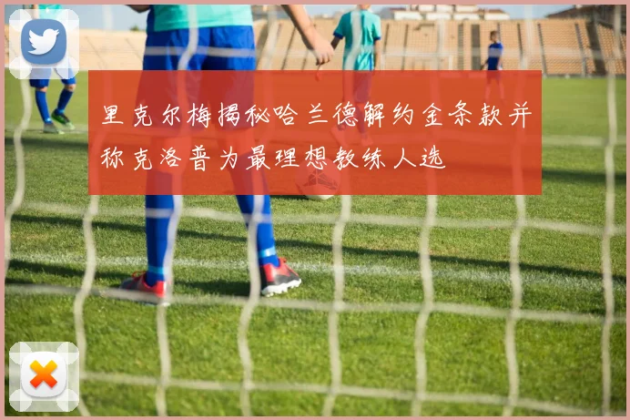 里克尔梅揭秘哈兰德解约金条款并称克洛普为最理想教练人选