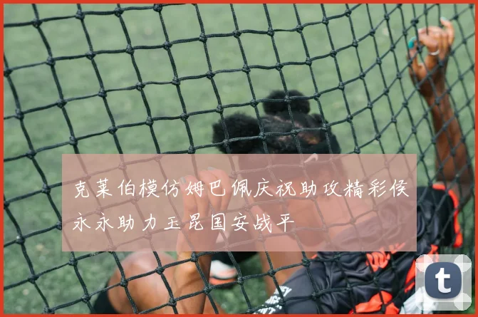 克莱伯模仿姆巴佩庆祝助攻精彩侯永永助力玉昆国安战平