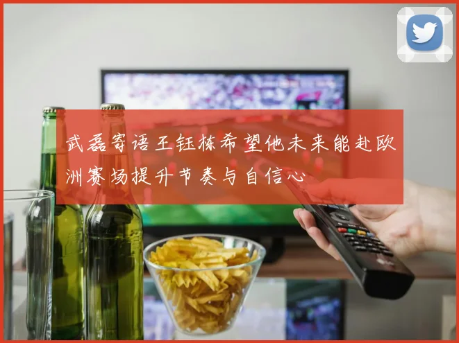 武磊寄语王钰栋希望他未来能赴欧洲赛场提升节奏与自信心