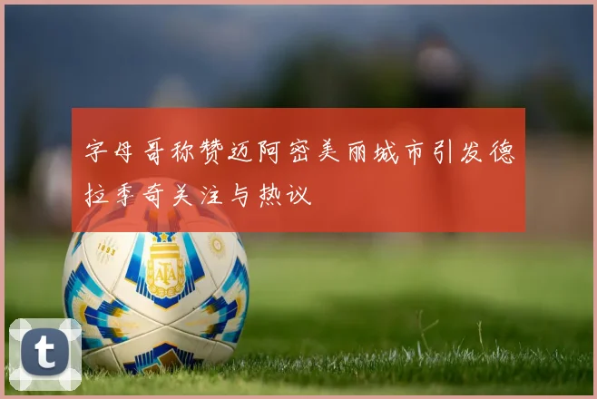 字母哥称赞迈阿密美丽城市引发德拉季奇关注与热议