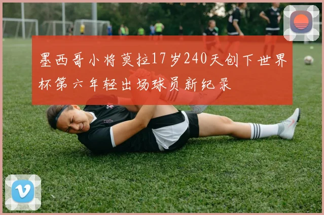 墨西哥小将莫拉17岁240天创下世界杯第六年轻出场球员新纪录