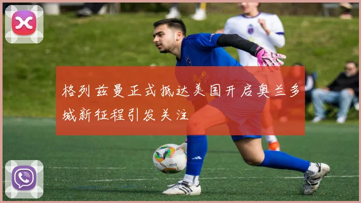 格列兹曼正式抵达美国开启奥兰多城新征程引发关注