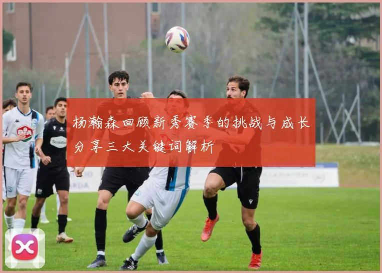 杨瀚森回顾新秀赛季的挑战与成长分享三大关键词解析