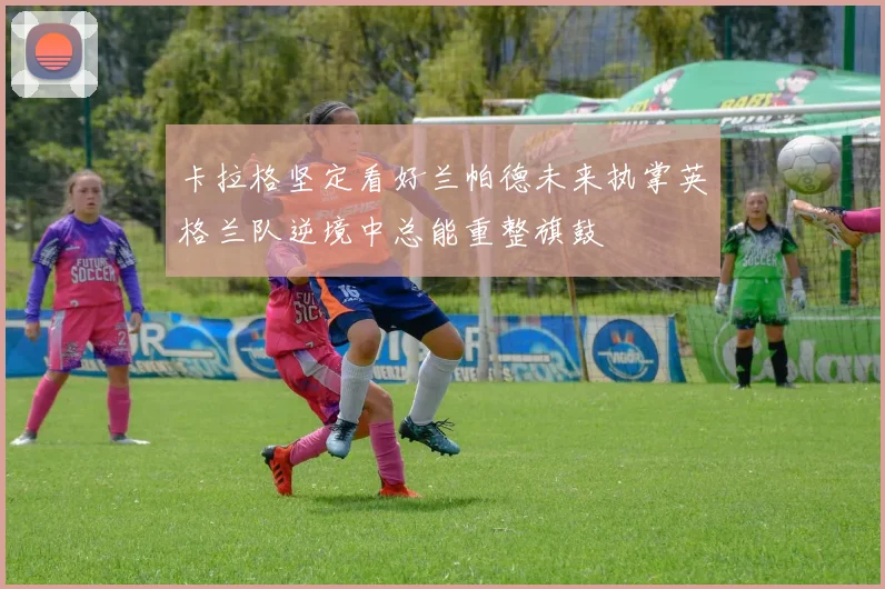 卡拉格坚定看好兰帕德未来执掌英格兰队逆境中总能重整旗鼓