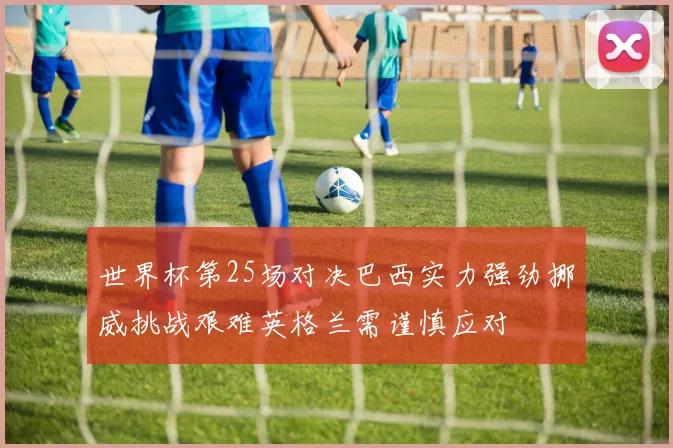 世界杯第25场对决巴西实力强劲挪威挑战艰难英格兰需谨慎应对