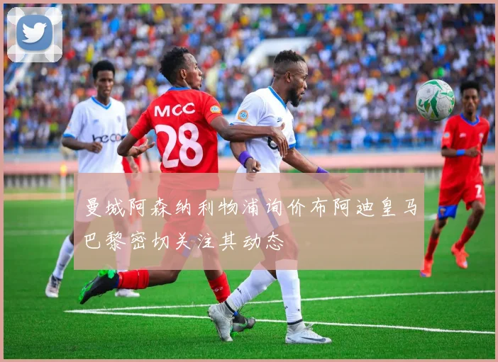 曼城阿森纳利物浦询价布阿迪皇马巴黎密切关注其动态