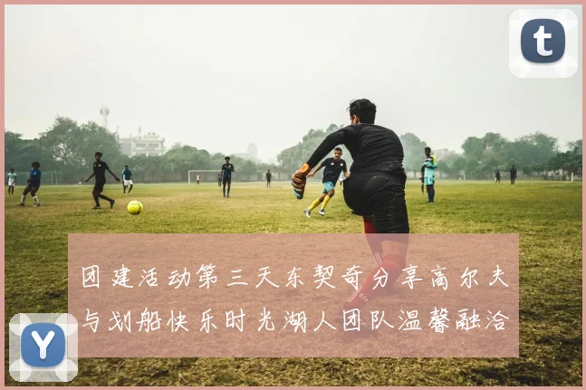 团建活动第三天东契奇分享高尔夫与划船快乐时光湖人团队温馨融洽