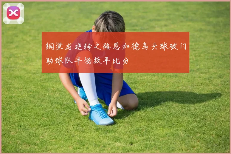 铜梁龙逆转之路恩加德乌头球破门助球队半场扳平比分
