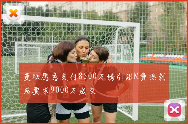 曼联愿意支付8500万镑引进M费热刺或要求9000万成交