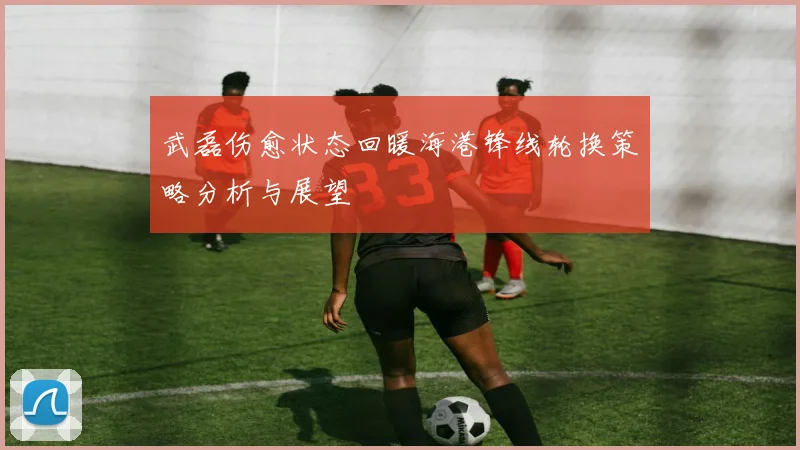 武磊伤愈状态回暖海港锋线轮换策略分析与展望