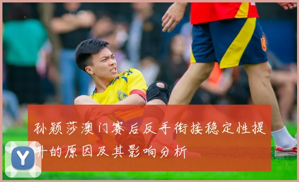 孙颖莎澳门赛后反手衔接稳定性提升的原因及其影响分析