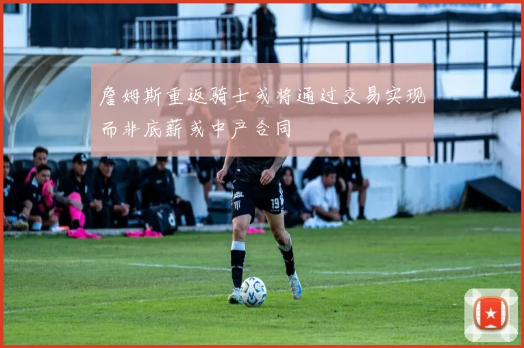 詹姆斯重返骑士或将通过交易实现而非底薪或中产合同