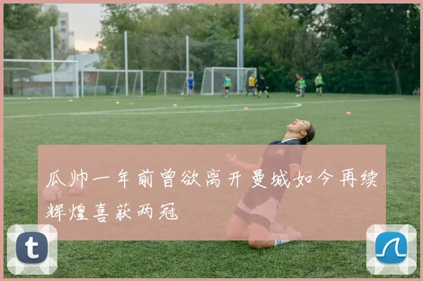 瓜帅一年前曾欲离开曼城如今再续辉煌喜获两冠
