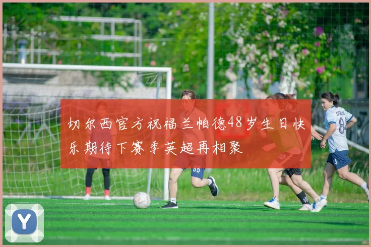 切尔西官方祝福兰帕德48岁生日快乐期待下赛季英超再相聚