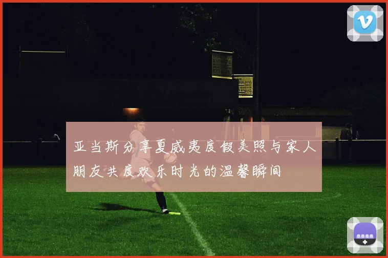 亚当斯分享夏威夷度假美照与家人朋友共度欢乐时光的温馨瞬间