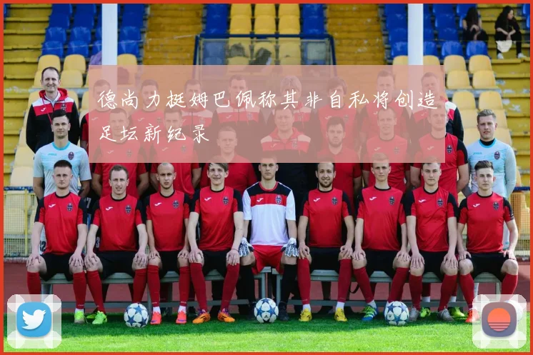 德尚力挺姆巴佩称其非自私将创造足坛新纪录