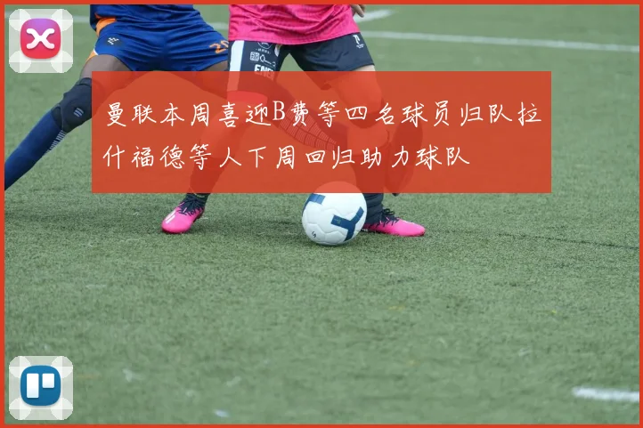 曼联本周喜迎B费等四名球员归队拉什福德等人下周回归助力球队