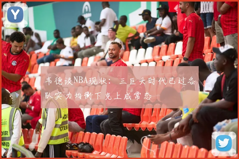 韦德谈NBA现状：三巨头时代已过各队实力均衡下克上成常态