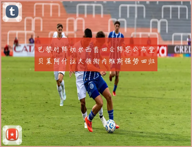 巴黎对阵切尔西首回合阵容公布登贝莱阿什拉夫领衔内维斯强势回归