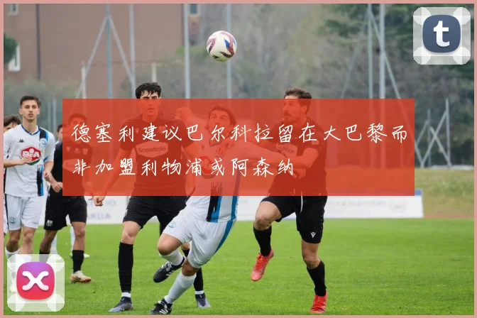 德塞利建议巴尔科拉留在大巴黎而非加盟利物浦或阿森纳
