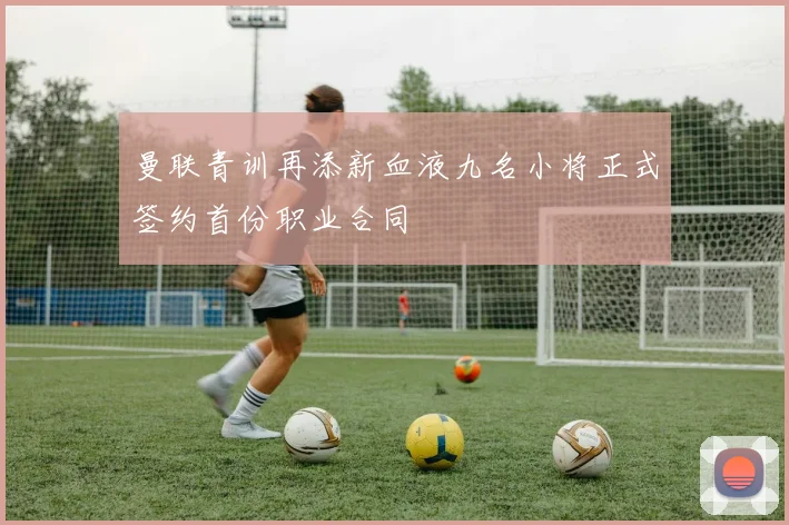 曼联青训再添新血液九名小将正式签约首份职业合同
